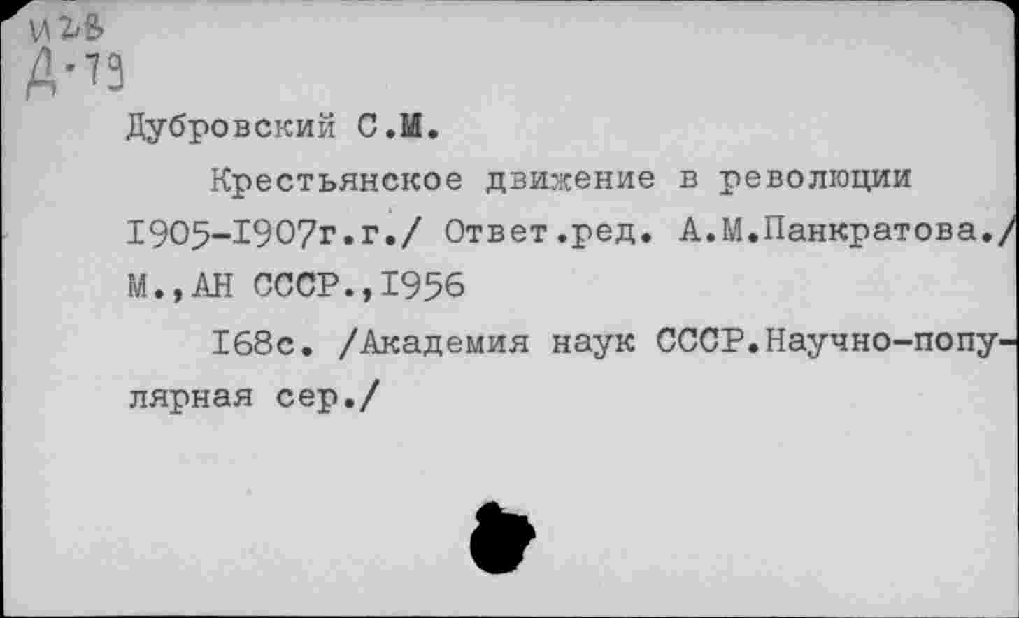 ﻿И 2^8»
Дубровский С.М.
Крестьянское движение в революции 1905-1907г.г./ Ответ.ред. А.М.Панкратова., М.,АН СССР.,1956
168с. /Академия наук СССР.Научно-популярная сер./